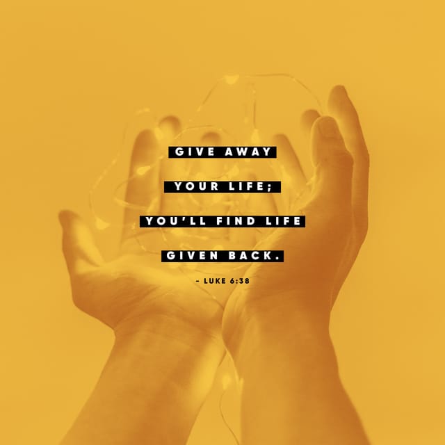 Luke 6:38 CEB; Give, and it will be given to you. A good portion—packed down, firmly shaken, and overflowing—will fall into your lap. The portion you give will determine the portion you receive in return."
